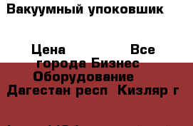 Вакуумный упоковшик 52 › Цена ­ 250 000 - Все города Бизнес » Оборудование   . Дагестан респ.,Кизляр г.